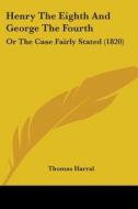 Henry The Eighth And George The Fourth: Or The Case Fairly Stated (1820) di Thomas Harral edito da Kessinger Publishing, Llc