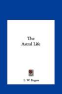 The Astral Life di L. W. Rogers edito da Kessinger Publishing