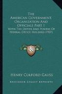 The American Government, Organization and Officials Part 1: With the Duties and Powers of Federal Office Holders (1907) di Henry Colford Gauss edito da Kessinger Publishing