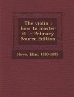 The Violin: How to Master It - Primary Source Edition di Howe Elias 1820-1895 edito da Nabu Press