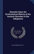 Remarks Upon The Ecclesiastical History Of The Ancient Churches Of The Albigenses di Pierre Allix edito da Sagwan Press