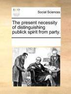 The Present Necessity Of Distinguishing Publick Spirit From Party di Multiple Contributors edito da Gale Ecco, Print Editions