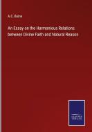 An Essay on the Harmonious Relations between Divine Faith and Natural Reason di A. C. Baine edito da Salzwasser-Verlag