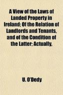 A View Of The Laws Of Landed Property In Ireland; Of The Relation Of Landlords And Tenants, And Of The Condition Of The Latter Actually, Morally, And  di U. O'dedy edito da General Books Llc