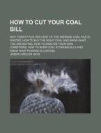 How to Cut Your Coal Bill; Why Twenty-Five Per Cent of the Average Coal Pile Is Wasted, How to Buy the Right Coal and Know What You Are Buying, How to di Joseph Weller Hays edito da Rarebooksclub.com