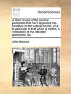 A Short Review Of The Several Pamphlets That Have Appeared This Sessions On The Subject Of Coin, And In Particular Of That Which Is Intitled, A Vindic di John Browne edito da Gale Ecco, Print Editions