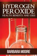 Hydrogen Peroxide Health Benefits and Uses di Barbara Moore edito da Createspace