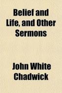 Belief And Life, And Other Sermons di John White Chadwick edito da General Books Llc