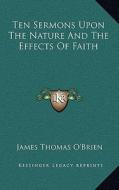 Ten Sermons Upon the Nature and the Effects of Faith di James Thomas O'Brien edito da Kessinger Publishing