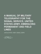 A Manual of Military Telegraphy for the Signal Service, United States Army, Embracing Permanent and Field Lines di United States Army Signal Corps edito da General Books