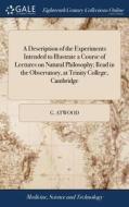 A Description Of The Experiments Intended To Illustrate A Course Of Lectures On Natural Philosophy; Read In The Observatory, At Trinity College, Cambr di G Atwood edito da Gale Ecco, Print Editions