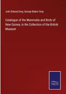 Catalogue of the Mammalia and Birds of New Guinea, in the Collection of the British Museum di John Edward Gray, George Robert Gray edito da Salzwasser-Verlag