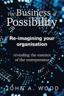 The Business of Possibility: Re-Imagining Your Organisation - Revealing the Essence of the Entrepreneur di John A. Wood edito da XLIBRIS AU