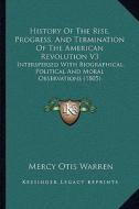 History of the Rise, Progress, and Termination of the American Revolution V3: Interspersed with Biographical, Political and Moral Observations (1805) di Mercy Otis Warren edito da Kessinger Publishing