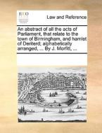 An Abstract Of All The Acts Of Parliament, That Relate To The Town Of Birmingham, And Hamlet Of Deriterd; Alphabetically Arranged, ... By J. Morfitt,  di See Notes Multiple Contributors edito da Gale Ecco, Print Editions