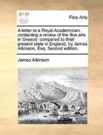 A Letter To A Royal Academician, Containing A Review Of The Fine Arts In Greece; Compared To Their Present State In England, By James Atkinson, Esq. S di James Atkinson edito da Gale Ecco, Print Editions