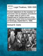 Current Objections To The Exaction Of Economic Rent By Taxation Considered : A Paper Read (in Part) In The Department Of Jurisprudence Of The American di Samuel B. Clarke edito da Gale, Making Of Modern Law