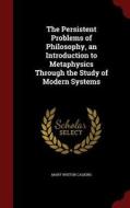 The Persistent Problems Of Philosophy, An Introduction To Metaphysics Through The Study Of Modern Systems di Mary Whiton Calkins edito da Andesite Press