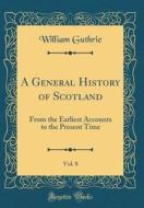 A General History of Scotland, Vol. 8: From the Earliest Accounts to the Present Time (Classic Reprint) di William Guthrie edito da Forgotten Books