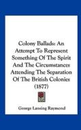 Colony Ballads: An Attempt to Represent Something of the Spirit and the Circumstances Attending the Separation of the British Colonies di George Lansing Raymond edito da Kessinger Publishing