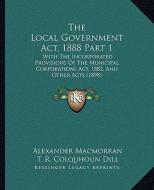The Local Government ACT, 1888 Part 1: With the Incorporated Provisions of the Municipal Corporations ACT, 1882, and Other Acts (1898) di Alexander Macmorran, T. R. Colquhoun Dill edito da Kessinger Publishing