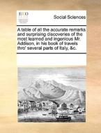 A Table Of All The Accurate Remarks And Surprising Discoveries Of The Most Learned And Ingenious Mr. Addison, In His Book Of Travels Thro' Several Par di Multiple Contributors edito da Gale Ecco, Print Editions