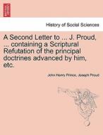 A Second Letter to ... J. Proud, ... containing a Scriptural Refutation of the principal doctrines advanced by him, etc. di John Henry Prince, Joseph Proud edito da British Library, Historical Print Editions