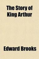 The Story Of King Arthur di Edward Brooks edito da General Books Llc