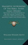 Magnetic Astronomy of the Bible, Seven Seals Opened: The Glory of God Revealed in the Sun, Moon, Planets and Stars, by a New Application of Magnetic F di William Wiggin Smith edito da Kessinger Publishing