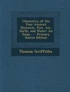 Chemistry of the Four Ancient Elements, Fire, Air, Earth, and Water: An Essay... - Primary Source Edition di Thomas Griffiths edito da Nabu Press
