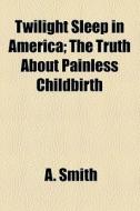 Twilight Sleep In America; The Truth About Painless Childbirth di A. Smith edito da General Books Llc