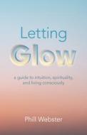 Letting Glow - A Guide To Intuition, Spirituality, And Living Consciously. di Phill Webster edito da John Hunt Publishing