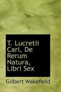 T. Lucretii Cari, De Rerum Natura, Libri Sex di Gilbert Wakefield edito da Bibliolife