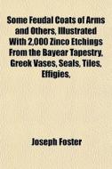 Some Feudal Coats Of Arms And Others, Illustrated With 2,000 Zinco Etchings From The Bayear Tapestry, Greek Vases, Seals, Tiles, Effigies, di Joseph Foster edito da General Books Llc