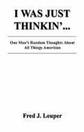 I Was Just Thinkin'... One Man's Random Thoughts about All Things American di Fred J. Leuper edito da E BOOKTIME LLC