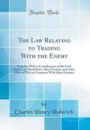 The Law Relating to Trading with the Enemy: Together with a Consideration of the Civil Rights and Disabilities; Alien Enemies and of the Effect of War di Charles Henry Huberich edito da Forgotten Books
