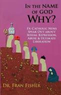 In the Name of God, Why?: Ex-Catholic Nuns Speak Out about Sexual Repression, Abuse & Ultimate Liberation di Fran Fisher, Dr Fran Fisher edito da Griffin Publishing