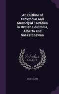 An Outline Of Provincial And Municipal Taxation In British Columbia, Alberta And Saskatchewan di Arch B Clark edito da Palala Press
