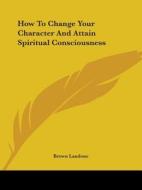How To Change Your Character And Attain Spiritual Consciousness di Brown Landone edito da Kessinger Publishing, Llc