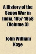 A History Of The Sepoy War In India, 1857-1858 (volume 3) di John William Kaye edito da General Books Llc