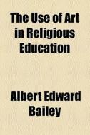 The Use Of Art In Religious Education di Albert Edward Bailey edito da General Books Llc