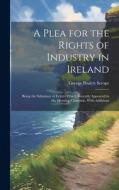 A Plea for the Rights of Industry in Ireland: Being the Substance of Letters Which Recently Appeared in the Morning Chronicle, With Additions di George Poulett Scrope edito da LEGARE STREET PR