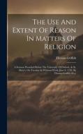 The Use And Extent Of Reason In Matters Of Religion: A Sermon Preached Before The University Of Oxford, At St. Mary's, On Tuesday In Whitsun-week, Jun di Thomas Griffith edito da LEGARE STREET PR