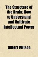 The Structure Of The Brain; How To Understand And Cultivate Intellectual Power di Albert Wilson edito da General Books Llc