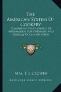 The American System of Cookery: Comprising Every Variety of Information for Ordinary and Holiday Occasions (1864) di Mrs T. J. Crowen edito da Kessinger Publishing