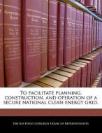 To Facilitate Planning, Construction, And Operation Of A Secure National Clean Energy Grid. edito da Bibliogov