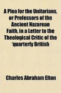 A Plea For The Unitarians, Or Professors Of The Ancient Nazarean Faith, In A Letter To The Theological Critic Of The 'quarterly British di Charles Abraham Elton edito da General Books Llc