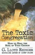The Toxic Congregation: How to Heal the Soul of Your Church di G. Lloyd Rediger edito da Abingdon Press
