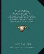 Municipal Franchises V1: A Description of the Terms and Conditions Upon Which Private Corporations Enjoy Special Privileges in the Streets of A di Delos F. Wilcox edito da Kessinger Publishing