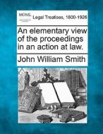 An Elementary View Of The Proceedings In An Action At Law. di John William Smith edito da Gale, Making Of Modern Law
